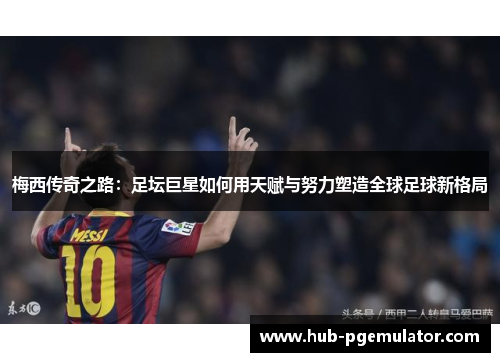 梅西传奇之路:足坛巨星如何用天赋与努力塑造全球足球新格局