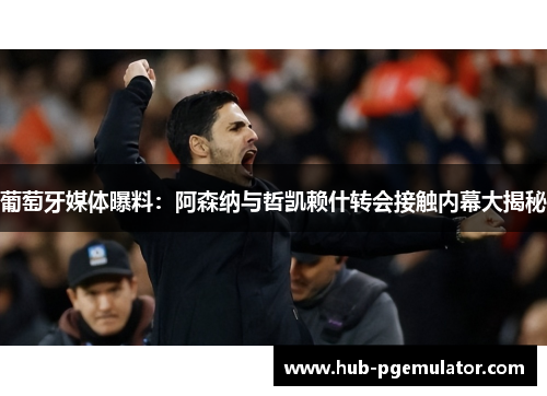葡萄牙媒体曝料：阿森纳与哲凯赖什转会接触内幕大揭秘