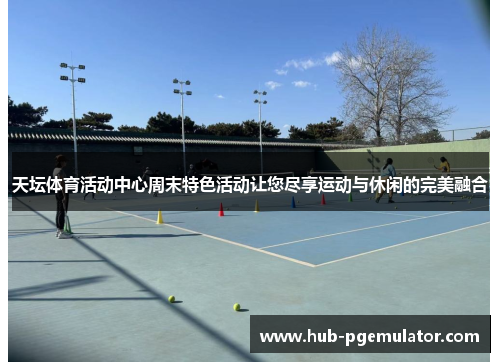 天坛体育活动中心周末特色活动让您尽享运动与休闲的完美融合