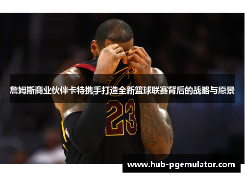 詹姆斯商业伙伴卡特携手打造全新篮球联赛背后的战略与愿景