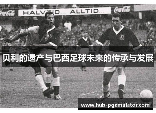贝利的遗产与巴西足球未来的传承与发展