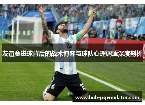 友谊赛进球背后的战术博弈与球队心理调适深度剖析 友谊赛进球背后的战术博弈与球队心理调适深度剖析