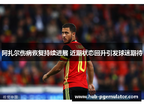 阿扎尔伤病恢复持续进展 近期状态回升引发球迷期待 阿扎尔伤病恢复持续进展 近期状态回升引发球迷期待