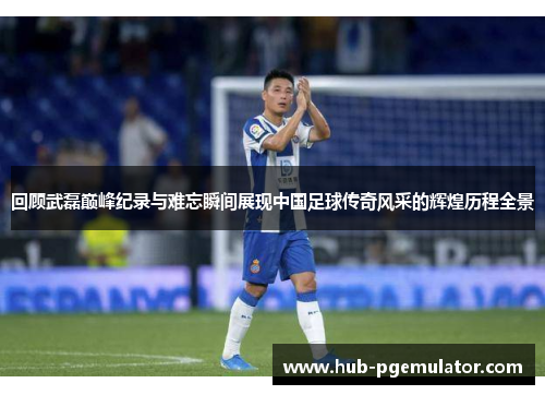 回顾武磊巅峰纪录与难忘瞬间展现中国足球传奇风采的辉煌历程全景