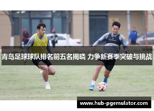 青岛足球球队排名前五名揭晓 力争新赛季突破与挑战 青岛足球球队排名前五名揭晓 力争新赛季突破与挑战
