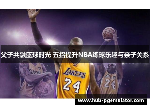 父子共融篮球时光 五招提升NBA练球乐趣与亲子关系 父子共融篮球时光 五招提升NBA练球乐趣与亲子关系
