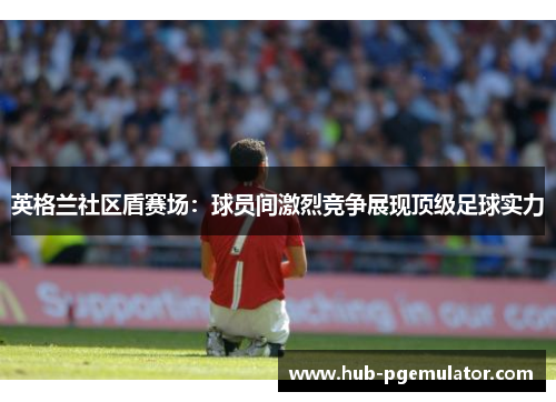 英格兰社区盾赛场：球员间激烈竞争展现顶级足球实力