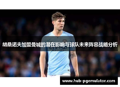 胡桑诺夫加盟曼城的潜在影响与球队未来阵容战略分析 胡桑诺夫加盟曼城的潜在影响与球队未来阵容战略分析