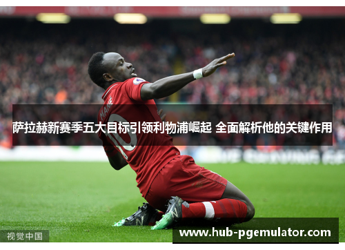 萨拉赫新赛季五大目标引领利物浦崛起 全面解析他的关键作用