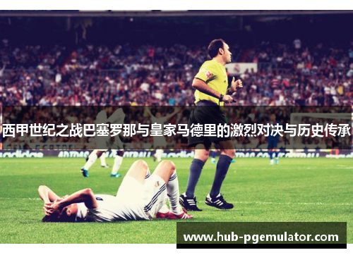 西甲世纪之战巴塞罗那与皇家马德里的激烈对决与历史传承