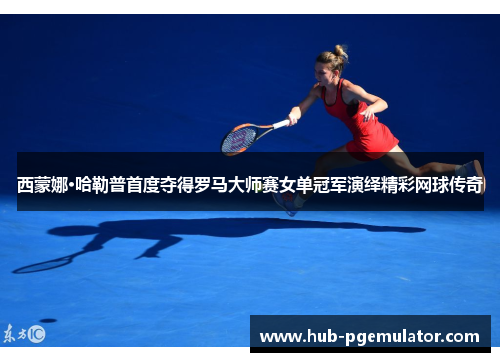 西蒙娜·哈勒普首度夺得罗马大师赛女单冠军演绎精彩网球传奇