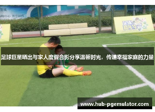 足球巨星晒出与家人度假合影分享温馨时光，传递幸福家庭的力量