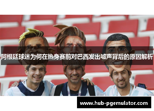 阿根廷球迷为何在热身赛前对巴西发出嘘声背后的原因解析