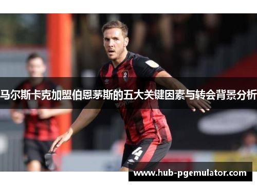 马尔斯卡克加盟伯恩茅斯的五大关键因素与转会背景分析